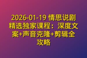 2026-01-19 情思说剧精选独家课程：深度文案+声音克隆+剪辑全攻略