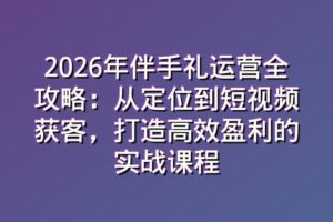 2026年伴手礼运营全攻略：从定位到短视频获客，打造高效盈利的实战课程