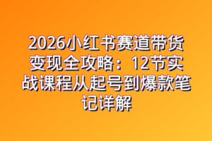 2026小红书赛道带货变现全攻略：12节实战课程从起号到爆款笔记详解