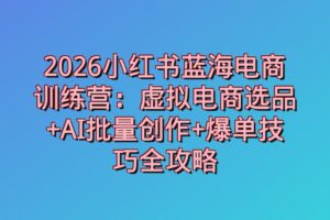 2026小红书蓝海电商训练营：虚拟电商选品+AI批量创作+爆单技巧全攻略