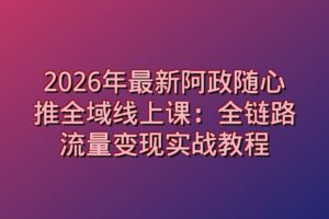 2026年最新阿政随心推全域线上课：全链路流量变现实战教程