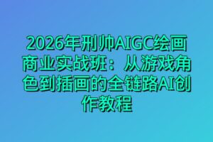2026年刑帅AIGC绘画商业实战班：从游戏角色到插画的全链路AI创作教程