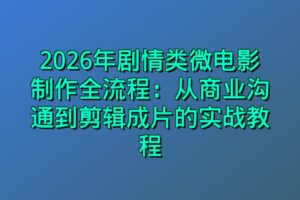 2026年剧情类微电影制作全流程：从商业沟通到剪辑成片的实战教程