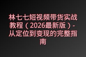 林七七短视频带货实战教程（2026最新版）- 从定位到变现的完整指南