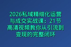 2026私域精细化运营与成交实战课：21节高清视频教你从引流到变现的完整闭环