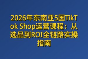 2026年东南亚5国TikTok Shop运营课程：从选品到ROI全链路实操指南