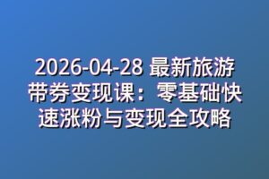 2026-04-28 最新旅游带券变现课：零基础快速涨粉与变现全攻略