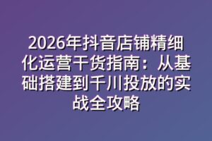 2026年抖音店铺精细化运营干货指南：从基础搭建到千川投放的实战全攻略