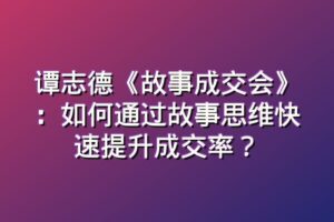 谭志德《故事成交会》：如何通过故事思维快速提升成交率？