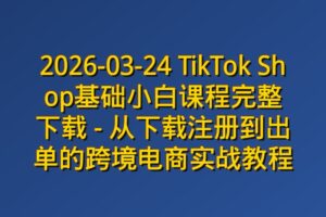 2026-03-24 TikTok Shop基础小白课程完整下载 – 从下载注册到出单的跨境电商实战教程