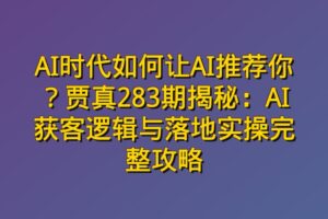 AI时代如何让AI推荐你？贾真283期揭秘：AI获客逻辑与落地实操完整攻略