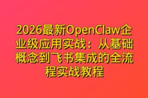 2026最新OpenClaw企业级应用实战：从基础概念到飞书集成的全流程实战教程
