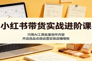 小红书带货实战进阶课：AI批量创作内容、开店选品合规运营全攻略