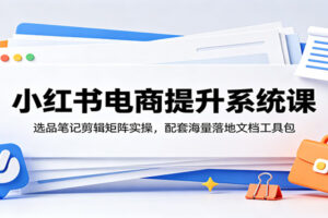 小红书电商提升系统课：选品、笔记、剪辑、矩阵全攻略（附海量落地文档）