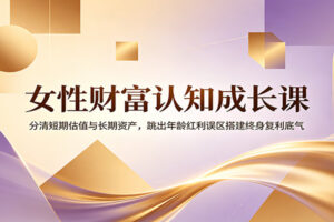 女性财富认知成长课：分清短期估值与长期资产，跳出年龄红利误区搭建终身复利体系