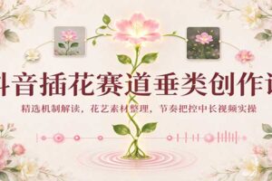 抖音插花赛道实操课:花艺素材整理与中长视频创作全流程教程